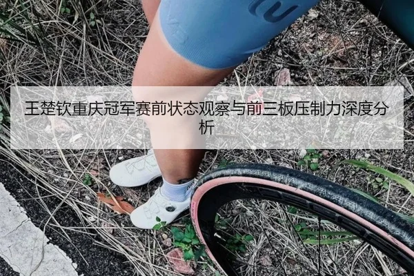 王楚钦重庆冠军赛前状态观察与前三板压制力深度分析